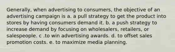 Generally, when advertising to consumers, the objective of an advertising campaign is a. a pull strategy to get the product into stores by having consumers demand it. b. a push strategy to increase demand by focusing on wholesalers, retailers, or salespeople. c .to win advertising awards. d. to offset sales promotion costs. e. to maximize media planning.