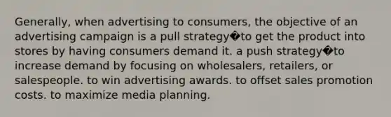 Generally, when advertising to consumers, the objective of an advertising campaign is a pull strategy�to get the product into stores by having consumers demand it. a push strategy�to increase demand by focusing on wholesalers, retailers, or salespeople. to win advertising awards. to offset sales promotion costs. to maximize media planning.