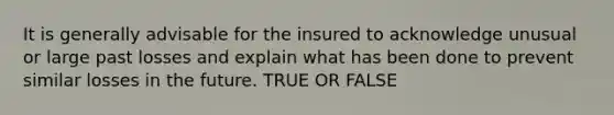 It is generally advisable for the insured to acknowledge unusual or large past losses and explain what has been done to prevent similar losses in the future. TRUE OR FALSE