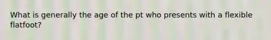 What is generally the age of the pt who presents with a flexible flatfoot?