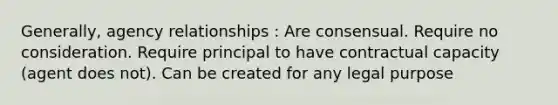 Generally, agency relationships : Are consensual. Require no consideration. Require principal to have contractual capacity (agent does not). Can be created for any legal purpose