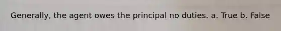 Generally, the agent owes the principal no duties. a. True b. False