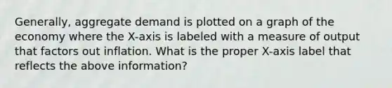 Generally, aggregate demand is plotted on a graph of the economy where the X-axis is labeled with a measure of output that factors out inflation. What is the proper X-axis label that reflects the above information?