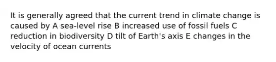 It is generally agreed that the current trend in climate change is caused by A sea-level rise B increased use of fossil fuels C reduction in biodiversity D tilt of Earth's axis E changes in the velocity of ocean currents