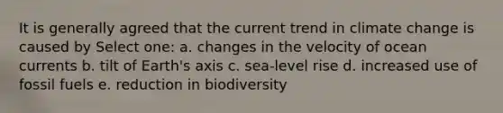 It is generally agreed that the current trend in climate change is caused by Select one: a. changes in the velocity of ocean currents b. tilt of Earth's axis c. sea-level rise d. increased use of fossil fuels e. reduction in biodiversity