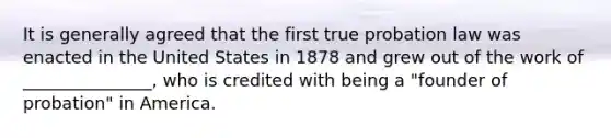 It is generally agreed that the first true probation law was enacted in the United States in 1878 and grew out of the work of _______________, who is credited with being a "founder of probation" in America.