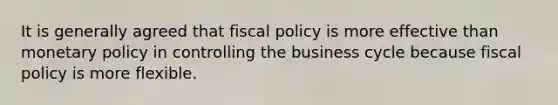 It is generally agreed that fiscal policy is more effective than monetary policy in controlling the business cycle because fiscal policy is more flexible.