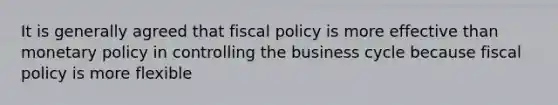 It is generally agreed that fiscal policy is more effective than monetary policy in controlling the business cycle because fiscal policy is more flexible