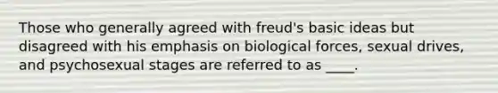 Those who generally agreed with freud's basic ideas but disagreed with his emphasis on biological forces, sexual drives, and psychosexual stages are referred to as ____.