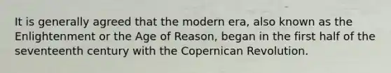 It is generally agreed that the modern era, also known as the Enlightenment or the Age of Reason, began in the first half of the seventeenth century with the Copernican Revolution.