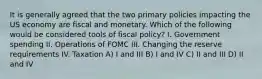 It is generally agreed that the two primary policies impacting the US economy are fiscal and monetary. Which of the following would be considered tools of fiscal policy? I. Government spending II. Operations of FOMC III. Changing the reserve requirements IV. Taxation A) I and III B) I and IV C) II and III D) II and IV