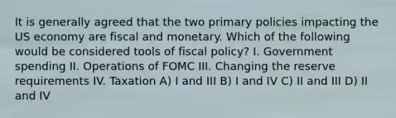 It is generally agreed that the two primary policies impacting the US economy are fiscal and monetary. Which of the following would be considered tools of fiscal policy? I. Government spending II. Operations of FOMC III. Changing the reserve requirements IV. Taxation A) I and III B) I and IV C) II and III D) II and IV