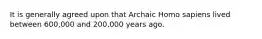 It is generally agreed upon that Archaic Homo sapiens lived between 600,000 and 200,000 years ago.