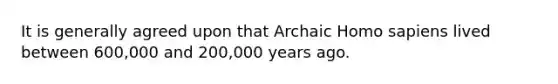 It is generally agreed upon that Archaic Homo sapiens lived between 600,000 and 200,000 years ago.