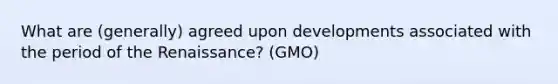 What are (generally) agreed upon developments associated with the period of the Renaissance? (GMO)