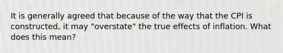 It is generally agreed that because of the way that the CPI is constructed, it may "overstate" the true effects of inflation. What does this mean?