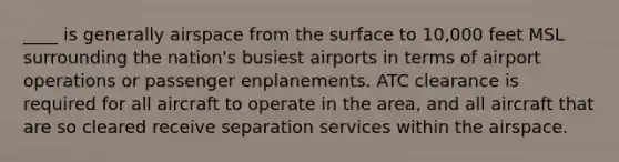 ____ is generally airspace from the surface to 10,000 feet MSL surrounding the nation's busiest airports in terms of airport operations or passenger enplanements. ATC clearance is required for all aircraft to operate in the area, and all aircraft that are so cleared receive separation services within the airspace.