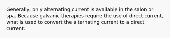 Generally, only alternating current is available in the salon or spa. Because galvanic therapies require the use of direct current, what is used to convert the alternating current to a direct current: