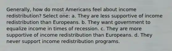 Generally, how do most Americans feel about income redistribution? Select one: a. They are less supportive of income redistribution than Europeans. b. They want government to equalize income in times of recession. c. They are more supportive of income redistribution than Europeans. d. They never support income redistribution programs.