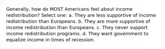 Generally, how do MOST Americans feel about income redistribution? Select one: a. They are less supportive of income redistribution than Europeans. b. They are more supportive of income redistribution than Europeans. c. They never support income redistribution programs. d. They want government to equalize income in times of recession.