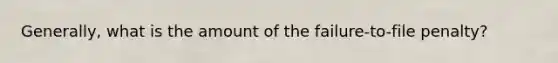 Generally, what is the amount of the failure-to-file penalty?