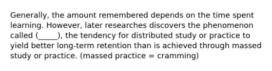 Generally, the amount remembered depends on the time spent learning. However, later researches discovers the phenomenon called (_____), the tendency for distributed study or practice to yield better long-term retention than is achieved through massed study or practice. (massed practice = cramming)