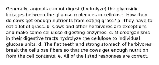 Generally, animals cannot digest (hydrolyze) the glycosidic linkages between the glucose molecules in cellulose. How then do cows get enough nutrients from eating grass? a. They have to eat a lot of grass. b. Cows and other herbivores are exceptions and make some cellulose-digesting enzymes. c. Microorganisms in their digestive tracts hydrolyze the cellulose to individual glucose units. d. The flat teeth and strong stomach of herbivores break the cellulose fibers so that the cows get enough nutrition from the cell contents. e. All of the listed responses are correct.