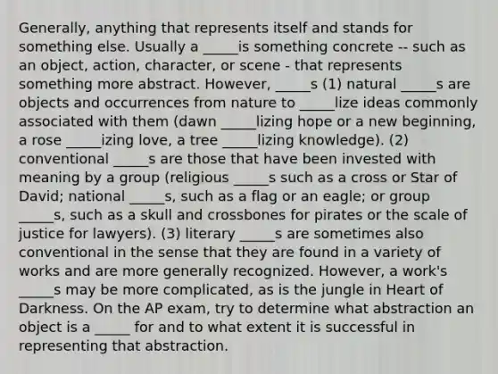 Generally, anything that represents itself and stands for something else. Usually a _____is something concrete -- such as an object, action, character, or scene - that represents something more abstract. However, _____s (1) natural _____s are objects and occurrences from nature to _____lize ideas commonly associated with them (dawn _____lizing hope or a new beginning, a rose _____izing love, a tree _____lizing knowledge). (2) conventional _____s are those that have been invested with meaning by a group (religious _____s such as a cross or Star of David; national _____s, such as a flag or an eagle; or group _____s, such as a skull and crossbones for pirates or the scale of justice for lawyers). (3) literary _____s are sometimes also conventional in the sense that they are found in a variety of works and are more generally recognized. However, a work's _____s may be more complicated, as is the jungle in Heart of Darkness. On the AP exam, try to determine what abstraction an object is a _____ for and to what extent it is successful in representing that abstraction.