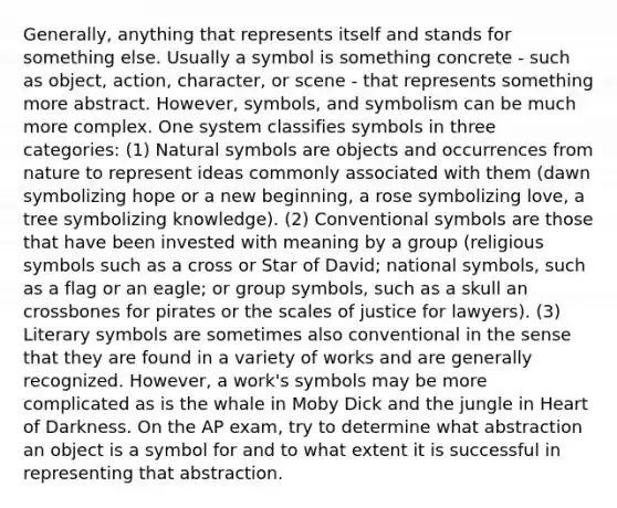 Generally, anything that represents itself and stands for something else. Usually a symbol is something concrete - such as object, action, character, or scene - that represents something more abstract. However, symbols, and symbolism can be much more complex. One system classifies symbols in three categories: (1) Natural symbols are objects and occurrences from nature to represent ideas commonly associated with them (dawn symbolizing hope or a new beginning, a rose symbolizing love, a tree symbolizing knowledge). (2) Conventional symbols are those that have been invested with meaning by a group (religious symbols such as a cross or Star of David; national symbols, such as a flag or an eagle; or group symbols, such as a skull an crossbones for pirates or the scales of justice for lawyers). (3) Literary symbols are sometimes also conventional in the sense that they are found in a variety of works and are generally recognized. However, a work's symbols may be more complicated as is the whale in <a href='https://www.questionai.com/knowledge/kvqa5elpxI-moby-dick' class='anchor-knowledge'>moby dick</a> and the jungle in Heart of Darkness. On the AP exam, try to determine what abstraction an object is a symbol for and to what extent it is successful in representing that abstraction.