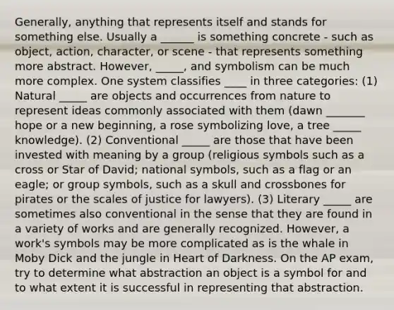 Generally, anything that represents itself and stands for something else. Usually a ______ is something concrete - such as object, action, character, or scene - that represents something more abstract. However, _____, and symbolism can be much more complex. One system classifies ____ in three categories: (1) Natural _____ are objects and occurrences from nature to represent ideas commonly associated with them (dawn _______ hope or a new beginning, a rose symbolizing love, a tree _____ knowledge). (2) Conventional _____ are those that have been invested with meaning by a group (religious symbols such as a cross or Star of David; national symbols, such as a flag or an eagle; or group symbols, such as a skull and crossbones for pirates or the scales of justice for lawyers). (3) Literary _____ are sometimes also conventional in the sense that they are found in a variety of works and are generally recognized. However, a work's symbols may be more complicated as is the whale in Moby Dick and the jungle in Heart of Darkness. On the AP exam, try to determine what abstraction an object is a symbol for and to what extent it is successful in representing that abstraction.