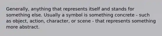 Generally, anything that represents itself and stands for something else. Usually a symbol is something concrete - such as object, action, character, or scene - that represents something more abstract.