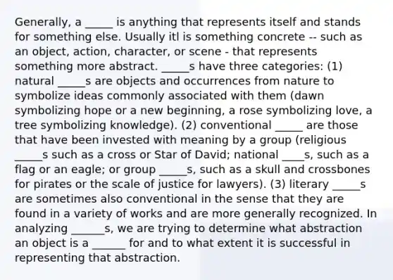 Generally, a _____ is anything that represents itself and stands for something else. Usually itl is something concrete -- such as an object, action, character, or scene - that represents something more abstract. _____s have three categories: (1) natural _____s are objects and occurrences from nature to symbolize ideas commonly associated with them (dawn symbolizing hope or a new beginning, a rose symbolizing love, a tree symbolizing knowledge). (2) conventional _____ are those that have been invested with meaning by a group (religious _____s such as a cross or Star of David; national ____s, such as a flag or an eagle; or group _____s, such as a skull and crossbones for pirates or the scale of justice for lawyers). (3) literary _____s are sometimes also conventional in the sense that they are found in a variety of works and are more generally recognized. In analyzing ______s, we are trying to determine what abstraction an object is a ______ for and to what extent it is successful in representing that abstraction.
