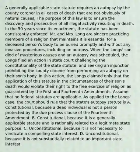 A generally applicable state statute requires an autopsy by the county coroner in all cases of death that are not obviously of natural causes. The purpose of this law is to ensure the discovery and prosecution of all illegal activity resulting in death. In the 50 years since its enactment, the statute has been consistently enforced. Mr. and Mrs. Long are sincere practicing members of a religion that maintains it is essential for a deceased person's body to be buried promptly and without any invasive procedures, including an autopsy. When the Longs' son died of mysterious causes and an autopsy was scheduled, the Longs filed an action in state court challenging the constitutionality of the state statute, and seeking an injunction prohibiting the county coroner from performing an autopsy on their son's body. In this action, the Longs claimed only that the application of this statute in the circumstances of their son's death would violate their right to the free exercise of religion as guaranteed by the First and Fourteenth Amendments. Assume that no federal statutes are applicable. As applied to the Longs' case, the court should rule that the state's autopsy statute is A. Constitutional, because a dead individual is not a person protected by the due process clause of the Fourteenth Amendment. B. Constitutional, because it is a generally applicable statute and is rationally related to a legitimate state purpose. C. Unconstitutional, because it is not necessary to vindicate a compelling state interest. D. Unconstitutional, because it is not substantially related to an important state interest.