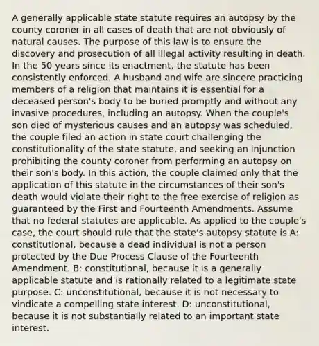 A generally applicable state statute requires an autopsy by the county coroner in all cases of death that are not obviously of natural causes. The purpose of this law is to ensure the discovery and prosecution of all illegal activity resulting in death. In the 50 years since its enactment, the statute has been consistently enforced. A husband and wife are sincere practicing members of a religion that maintains it is essential for a deceased person's body to be buried promptly and without any invasive procedures, including an autopsy. When the couple's son died of mysterious causes and an autopsy was scheduled, the couple filed an action in state court challenging the constitutionality of the state statute, and seeking an injunction prohibiting the county coroner from performing an autopsy on their son's body. In this action, the couple claimed only that the application of this statute in the circumstances of their son's death would violate their right to the free exercise of religion as guaranteed by the First and Fourteenth Amendments. Assume that no federal statutes are applicable. As applied to the couple's case, the court should rule that the state's autopsy statute is A: constitutional, because a dead individual is not a person protected by the Due Process Clause of the Fourteenth Amendment. B: constitutional, because it is a generally applicable statute and is rationally related to a legitimate state purpose. C: unconstitutional, because it is not necessary to vindicate a compelling state interest. D: unconstitutional, because it is not substantially related to an important state interest.