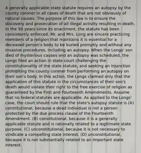 A generally applicable state statute requires an autopsy by the county coroner in all cases of death that are not obviously of natural causes. The purpose of this law is to ensure the discovery and prosecution of all illegal activity resulting in death. In the 50 years since its enactment, the statute has been consistently enforced. Mr. and Mrs. Long are sincere practicing members of a religion that maintains it is essential for a deceased person's body to be buried promptly and without any invasive procedures, including an autopsy. When the Longs' son died of mysterious causes and an autopsy was scheduled, the Longs filed an action in state court challenging the constitutionality of the state statute, and seeking an injunction prohibiting the county coroner from performing an autopsy on their son's body. In this action, the Longs claimed only that the application of this statute in the circumstances of their son's death would violate their right to the free exercise of religion as guaranteed by the First and Fourteenth Amendments. Assume that no federal statutes are applicable. As applied to the Longs' case, the court should rule that the state's autopsy statute is (A) constitutional, because a dead individual is not a person protected by the due process clause of the Fourteenth Amendment. (B) constitutional, because it is a generally applicable statute and is rationally related to a legitimate state purpose. (C) unconstitutional, because it is not necessary to vindicate a compelling state interest. (D) unconstitutional, because it is not substantially related to an important state interest.