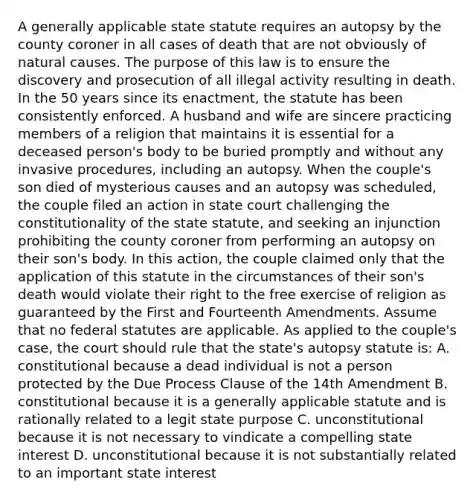 A generally applicable state statute requires an autopsy by the county coroner in all cases of death that are not obviously of natural causes. The purpose of this law is to ensure the discovery and prosecution of all illegal activity resulting in death. In the 50 years since its enactment, the statute has been consistently enforced. A husband and wife are sincere practicing members of a religion that maintains it is essential for a deceased person's body to be buried promptly and without any invasive procedures, including an autopsy. When the couple's son died of mysterious causes and an autopsy was scheduled, the couple filed an action in state court challenging the constitutionality of the state statute, and seeking an injunction prohibiting the county coroner from performing an autopsy on their son's body. In this action, the couple claimed only that the application of this statute in the circumstances of their son's death would violate their right to the free exercise of religion as guaranteed by the First and Fourteenth Amendments. Assume that no federal statutes are applicable. As applied to the couple's case, the court should rule that the state's autopsy statute is: A. constitutional because a dead individual is not a person protected by the Due Process Clause of the 14th Amendment B. constitutional because it is a generally applicable statute and is rationally related to a legit state purpose C. unconstitutional because it is not necessary to vindicate a compelling state interest D. unconstitutional because it is not substantially related to an important state interest