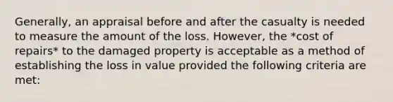 Generally, an appraisal before and after the casualty is needed to measure the amount of the loss. However, the *cost of repairs* to the damaged property is acceptable as a method of establishing the loss in value provided the following criteria are met: