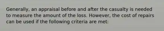 Generally, an appraisal before and after the casualty is needed to measure the amount of the loss. However, the cost of repairs can be used if the following criteria are met: