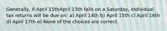 Generally, if April 15thApril 15th falls on a Saturday, individual tax returns will be due on: a) April 14th b) April 15th c) April 16th d) April 17th e) None of the choices are correct.