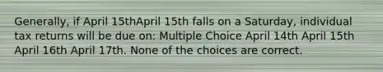 Generally, if April 15thApril 15th falls on a Saturday, individual tax returns will be due on: Multiple Choice April 14th April 15th April 16th April 17th. None of the choices are correct.