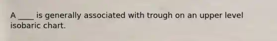 A ____ is generally associated with trough on an upper level isobaric chart.