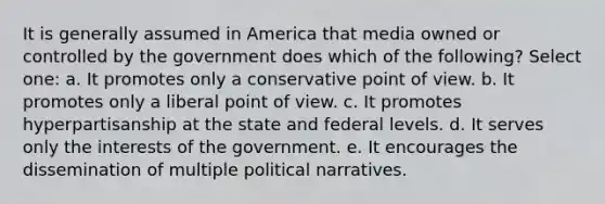 It is generally assumed in America that media owned or controlled by the government does which of the following? Select one: a. It promotes only a conservative point of view. b. It promotes only a liberal point of view. c. It promotes hyperpartisanship at the state and federal levels. d. It serves only the interests of the government. e. It encourages the dissemination of multiple political narratives.