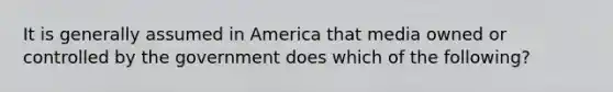 It is generally assumed in America that media owned or controlled by the government does which of the following?