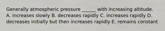 Generally atmospheric pressure ______ with increasing altitude. A. increases slowly B. decreases rapidly C. increases rapidly D. decreases initially but then increases rapidly E. remains constant