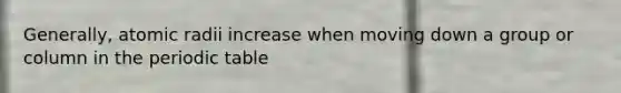 Generally, atomic radii increase when moving down a group or column in the periodic table