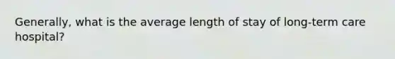 Generally, what is the average length of stay of long-term care hospital?