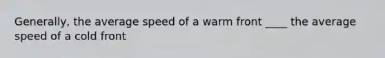 Generally, the average speed of a warm front ____ the average speed of a cold front