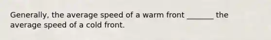 Generally, the average speed of a warm front _______ the average speed of a cold front.