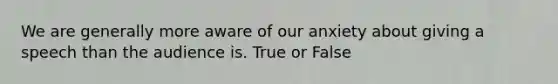 We are generally more aware of our anxiety about giving a speech than the audience is. True or False