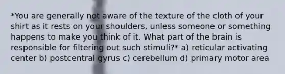 *You are generally not aware of the texture of the cloth of your shirt as it rests on your shoulders, unless someone or something happens to make you think of it. What part of <a href='https://www.questionai.com/knowledge/kLMtJeqKp6-the-brain' class='anchor-knowledge'>the brain</a> is responsible for filtering out such stimuli?* a) reticular activating center b) postcentral gyrus c) cerebellum d) primary motor area